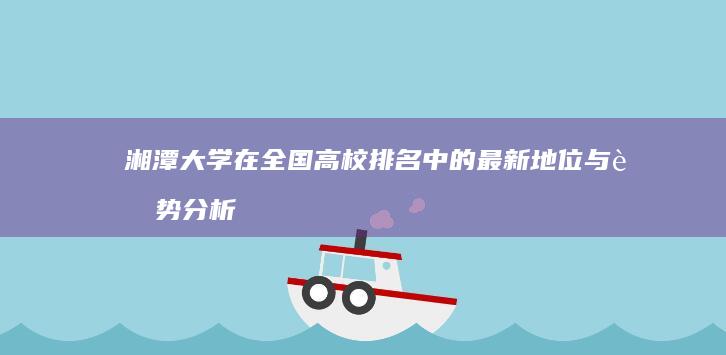 湘潭大学在全国高校排名中的最新地位与趋势分析